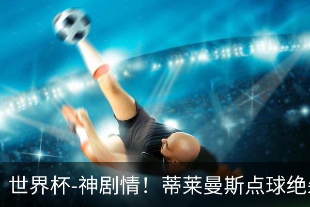 世界杯-神剧情！蒂莱曼斯点球绝杀 比利时加时3-2塞内加尔